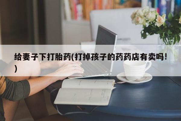流产药叫什么名字微信怎么购买给妻子下打胎药(打掉孩子的药药店有卖吗!)
