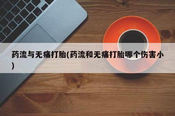 流产药叫什么名字微信怎么购买药流与无痛打胎(药流和无痛打胎哪个伤害小)