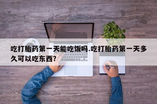 流产药叫什么名字微信怎么购买吃打胎药第一天能吃饭吗.吃打胎药第一天多久可以吃东西？