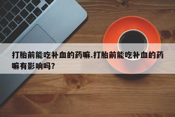 流产药叫什么名字微信怎么购买打胎前能吃补血的药嘛.打胎前能吃补血的药嘛有影响吗？