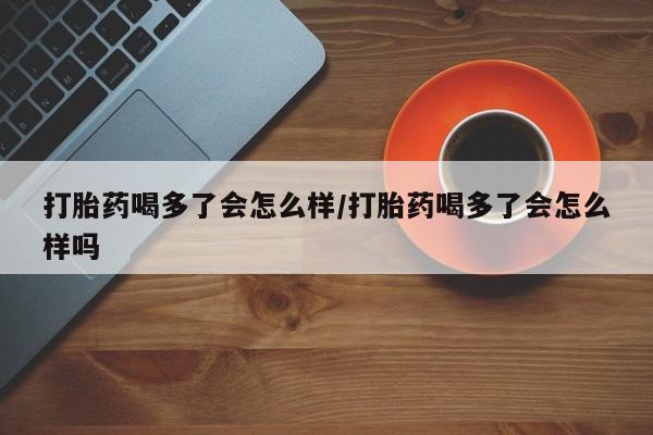 流产药叫什么名字微信怎么购买打胎药喝多了会怎么样/打胎药喝多了会怎么样吗
