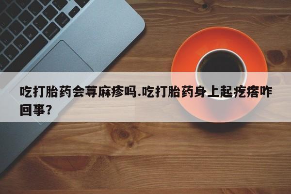 流产药叫什么名字微信怎么购买吃打胎药会荨麻疹吗.吃打胎药身上起疙瘩咋回事？
