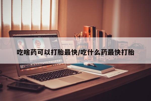 流产药叫什么名字微信怎么购买吃啥药可以打胎最快/吃什么药最快打胎