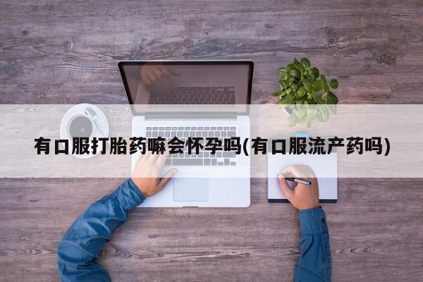 流产药叫什么名字微信怎么购买有口服打胎药嘛会怀孕吗(有口服流产药吗)