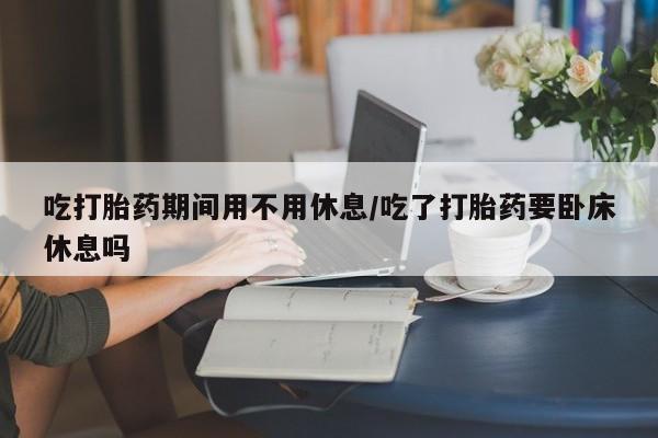 流产药叫什么名字微信怎么购买吃打胎药期间用不用休息/吃了打胎药要卧床休息吗