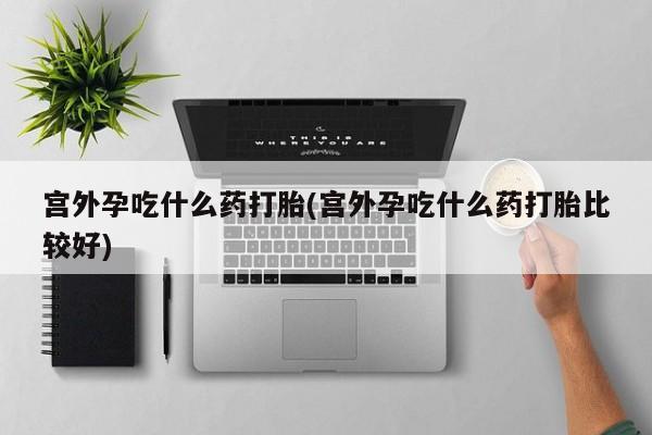 流产药叫什么名字微信怎么购买宫外孕吃什么药打胎(宫外孕吃什么药打胎比较好)