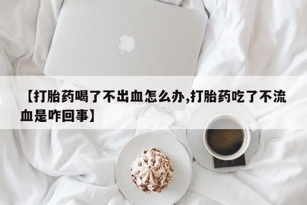 流产药叫什么名字微信怎么购买【打胎药喝了不出血怎么办,打胎药吃了不流血是咋回事】