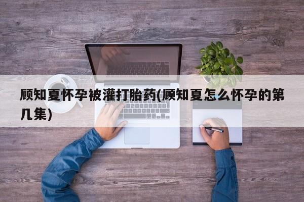 流产药叫什么名字微信怎么购买顾知夏怀孕被灌打胎药(顾知夏怎么怀孕的第几集)