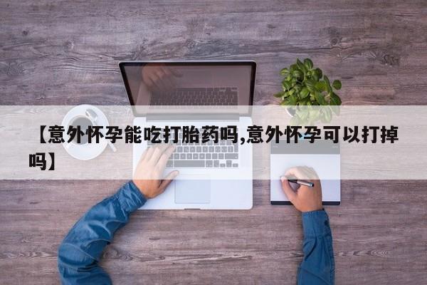 流产药叫什么名字微信怎么购买【意外怀孕能吃打胎药吗,意外怀孕可以打掉吗】