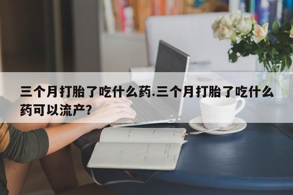 流产药叫什么名字微信怎么购买三个月打胎了吃什么药.三个月打胎了吃什么药可以流产？