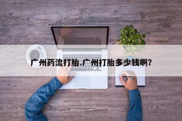 流产药叫什么名字微信怎么购买广州药流打胎.广州打胎多少钱啊？