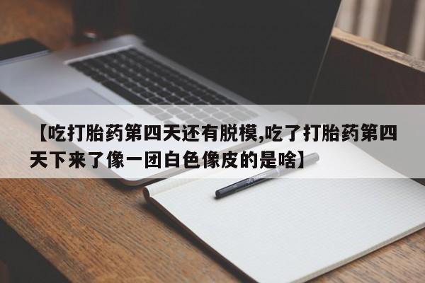流产药叫什么名字微信怎么购买【吃打胎药第四天还有脱模,吃了打胎药第四天下来了像一团白色像皮的是啥】