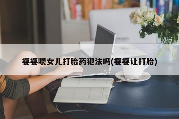 流产药叫什么名字微信怎么购买婆婆喂女儿打胎药犯法吗(婆婆让打胎)