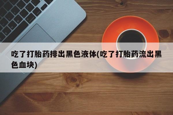 流产药叫什么名字微信怎么购买吃了打胎药排出黑色液体(吃了打胎药流出黑色血块)