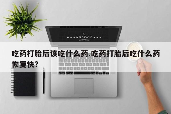 流产药叫什么名字微信怎么购买吃药打胎后该吃什么药.吃药打胎后吃什么药恢复快？