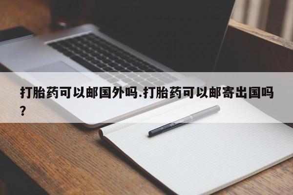 流产药叫什么名字微信怎么购买打胎药可以邮国外吗.打胎药可以邮寄出国吗？