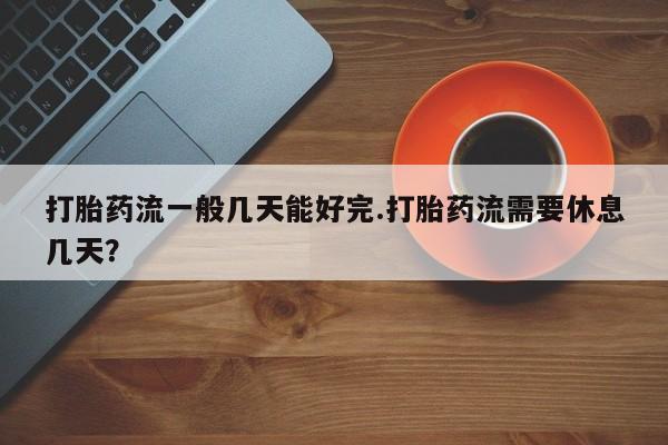 流产药叫什么名字微信怎么购买打胎药流一般几天能好完.打胎药流需要休息几天？
