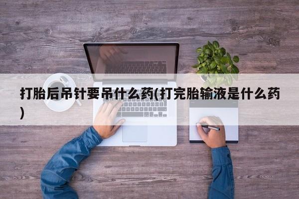 流产药叫什么名字微信怎么购买打胎后吊针要吊什么药(打完胎输液是什么药)