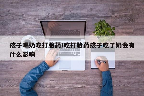 流产药叫什么名字微信怎么购买孩子喝奶吃打胎药/吃打胎药孩子吃了奶会有什么影响