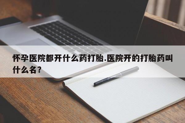 流产药叫什么名字微信怎么购买怀孕医院都开什么药打胎.医院开的打胎药叫什么名？