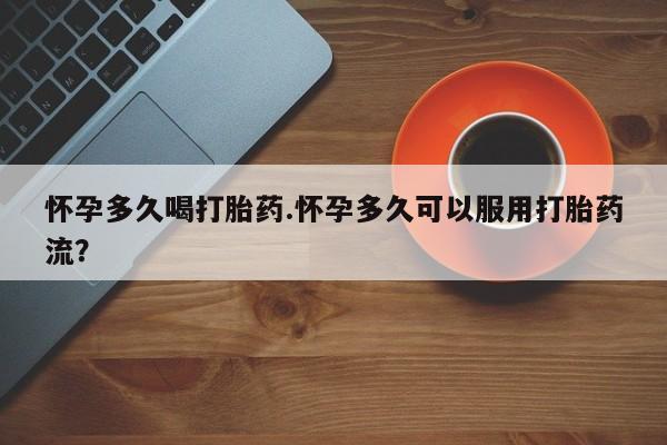流产药叫什么名字微信怎么购买怀孕多久喝打胎药.怀孕多久可以服用打胎药流？