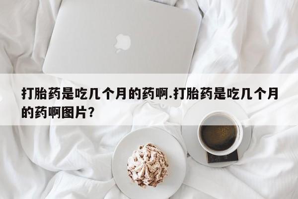 流产药叫什么名字微信怎么购买打胎药是吃几个月的药啊.打胎药是吃几个月的药啊图片？