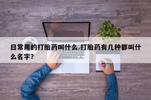 流产药叫什么名字微信怎么购买日常用的打胎药叫什么.打胎药有几种都叫什么名字？