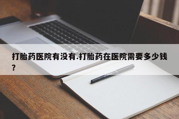 流产药叫什么名字微信怎么购买打胎药医院有没有.打胎药在医院需要多少钱？