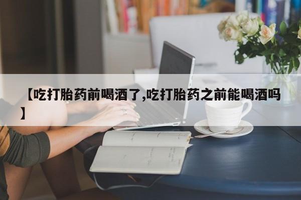流产药叫什么名字微信怎么购买【吃打胎药前喝酒了,吃打胎药之前能喝酒吗】