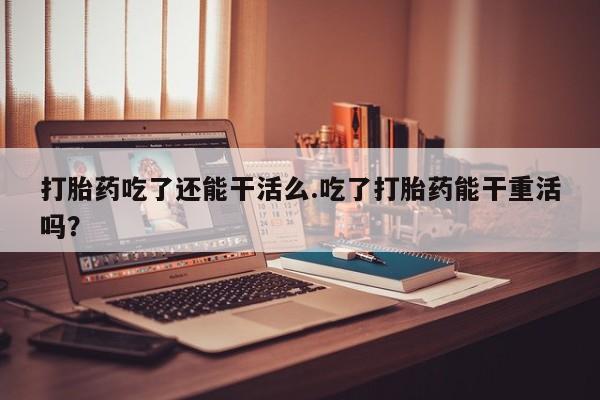 流产药叫什么名字微信怎么购买打胎药吃了还能干活么.吃了打胎药能干重活吗？