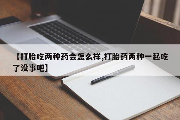 流产药叫什么名字微信怎么购买【打胎吃两种药会怎么样,打胎药两种一起吃了没事吧】