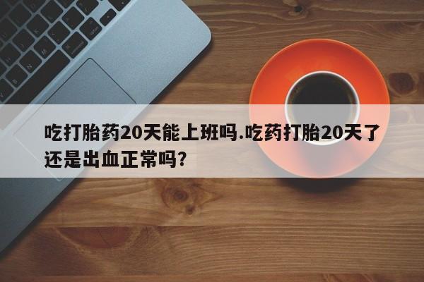 流产药叫什么名字微信怎么购买吃打胎药20天能上班吗.吃药打胎20天了还是出血正常吗？