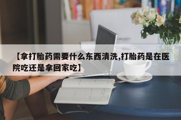 流产药叫什么名字微信怎么购买【拿打胎药需要什么东西清洗,打胎药是在医院吃还是拿回家吃】