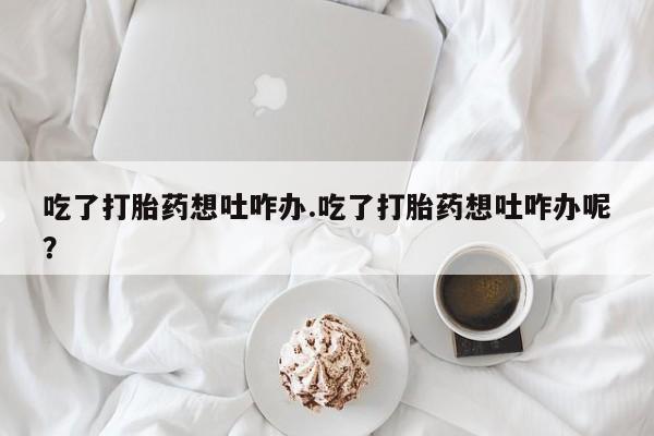 流产药叫什么名字微信怎么购买吃了打胎药想吐咋办.吃了打胎药想吐咋办呢？