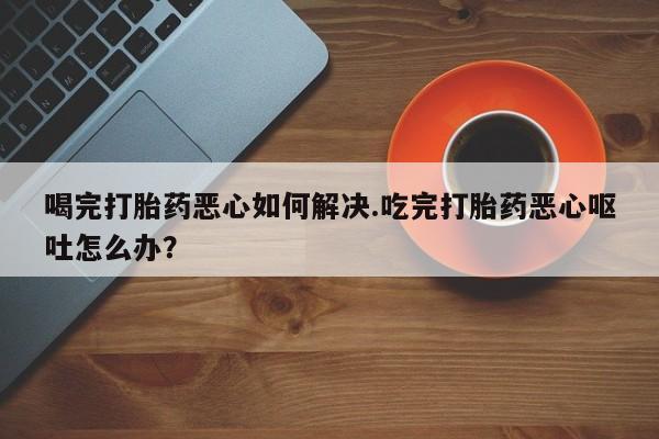 流产药叫什么名字微信怎么购买喝完打胎药恶心如何解决.吃完打胎药恶心呕吐怎么办？