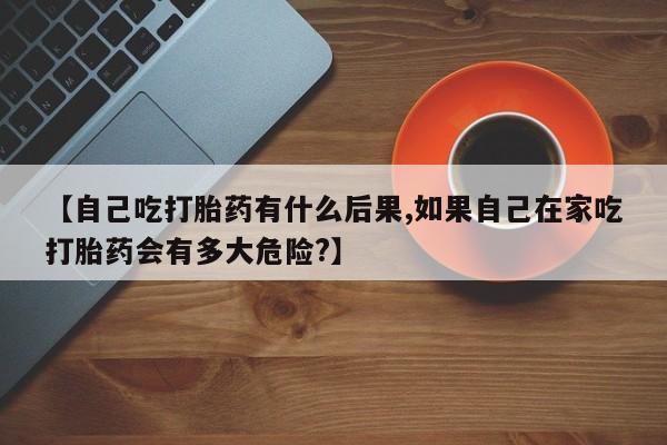 流产药叫什么名字微信怎么购买【自己吃打胎药有什么后果,如果自己在家吃打胎药会有多大危险?】