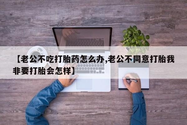 流产药叫什么名字微信怎么购买【老公不吃打胎药怎么办,老公不同意打胎我非要打胎会怎样】