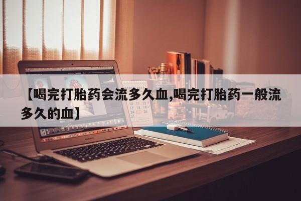 流产药叫什么名字微信怎么购买【喝完打胎药会流多久血,喝完打胎药一般流多久的血】