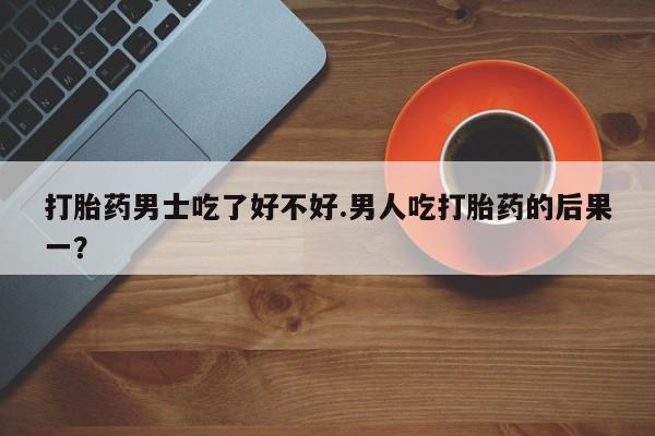 流产药叫什么名字微信怎么购买打胎药男士吃了好不好.男人吃打胎药的后果一？
