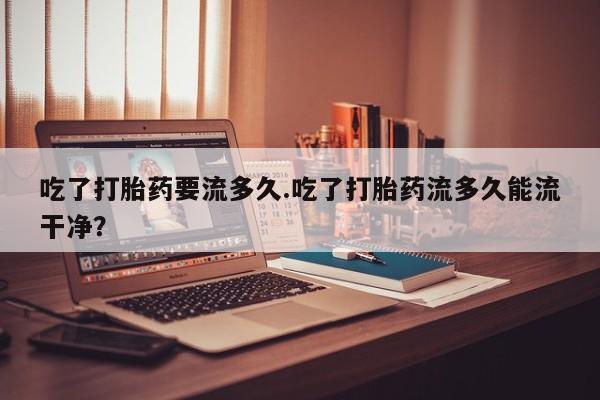 流产药叫什么名字微信怎么购买吃了打胎药要流多久.吃了打胎药流多久能流干净？