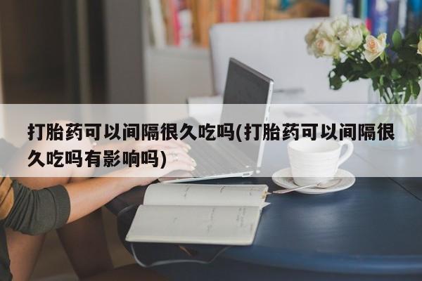 流产药叫什么名字微信怎么购买打胎药可以间隔很久吃吗(打胎药可以间隔很久吃吗有影响吗)