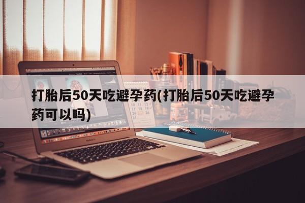 流产药叫什么名字微信怎么购买打胎后50天吃避孕药(打胎后50天吃避孕药可以吗)