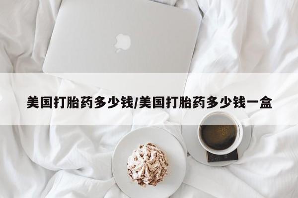 流产药叫什么名字微信怎么购买美国打胎药多少钱/美国打胎药多少钱一盒