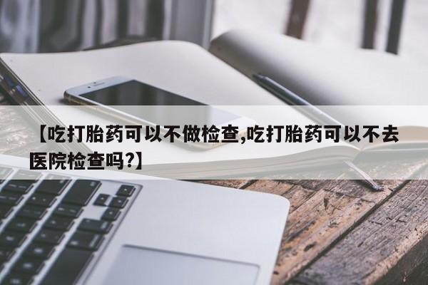 流产药叫什么名字微信怎么购买【吃打胎药可以不做检查,吃打胎药可以不去医院检查吗?】