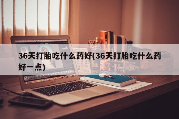 流产药叫什么名字微信怎么购买36天打胎吃什么药好(36天打胎吃什么药好一点)