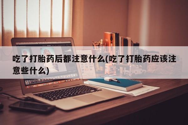 流产药叫什么名字微信怎么购买吃了打胎药后都注意什么(吃了打胎药应该注意些什么)