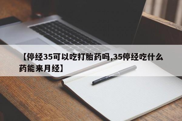 流产药叫什么名字微信怎么购买【停经35可以吃打胎药吗,35停经吃什么药能来月经】