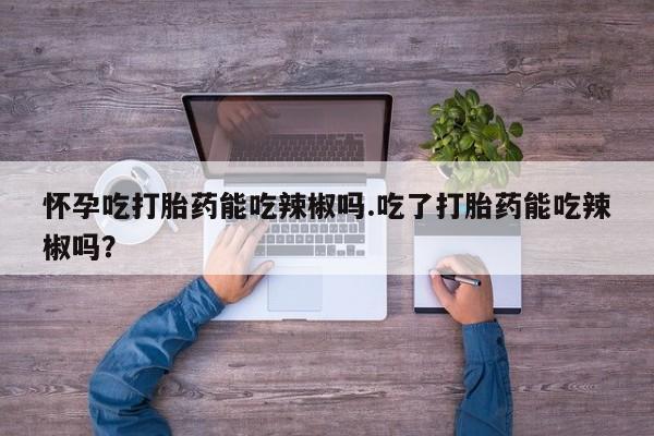 流产药叫什么名字微信怎么购买怀孕吃打胎药能吃辣椒吗.吃了打胎药能吃辣椒吗？