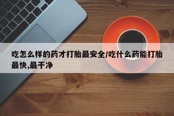 流产药叫什么名字微信怎么购买吃怎么样的药才打胎最安全/吃什么药能打胎最快,最干净