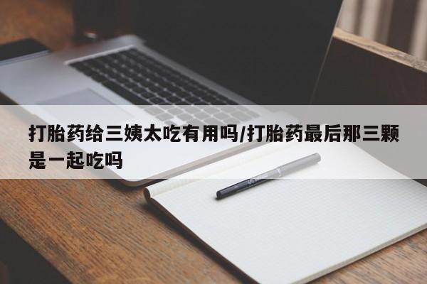 流产药叫什么名字微信怎么购买打胎药给三姨太吃有用吗/打胎药最后那三颗是一起吃吗